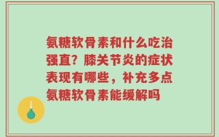 氨糖软骨素和什么吃治强直？膝关节炎的症状表现有哪些，补充多点氨糖软骨素能缓解吗