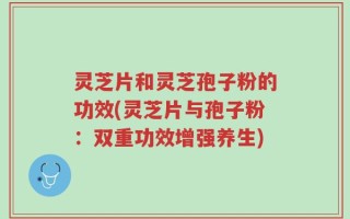 灵芝片和灵芝孢子粉的功效(灵芝片与孢子粉：双重功效增强养生)