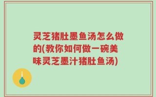 灵芝猪肚墨鱼汤怎么做的(教你如何做一碗美味灵芝墨汁猪肚鱼汤)
