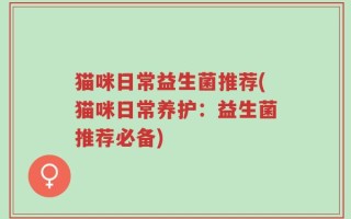 猫咪日常益生菌推荐(猫咪日常养护：益生菌推荐必备)