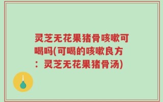 灵芝无花果猪骨咳嗽可喝吗(可喝的咳嗽良方：灵芝无花果猪骨汤)
