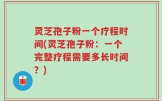 灵芝孢子粉一个疗程时间(灵芝孢子粉：一个完整疗程需要多长时间？)