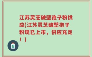 江苏灵芝破壁孢子粉供应(江苏灵芝破壁孢子粉现已上市，供应充足！)