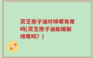灵芝孢子油对咳嗽有用吗(灵芝孢子油能缓解咳嗽吗？)
