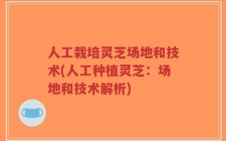 人工栽培灵芝场地和技术(人工种植灵芝：场地和技术解析)