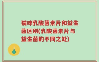 猫咪乳酸菌素片和益生菌区别(乳酸菌素片与益生菌的不同之处)