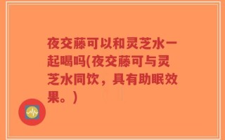 夜交藤可以和灵芝水一起喝吗(夜交藤可与灵芝水同饮，具有助眠效果。)