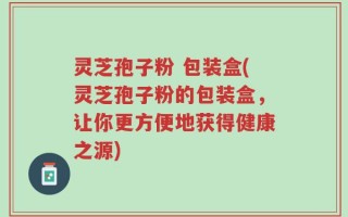 灵芝孢子粉 包装盒(灵芝孢子粉的包装盒，让你更方便地获得健康之源)