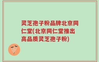 灵芝孢子粉品牌北京同仁堂(北京同仁堂推出高品质灵芝孢子粉)