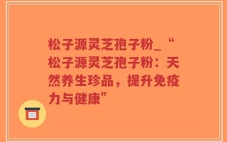 松子源灵芝孢子粉_“松子源灵芝孢子粉：天然养生珍品，提升免疫力与健康”