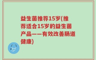 益生菌推荐15岁(推荐适合15岁的益生菌产品——有效改善肠道健康)