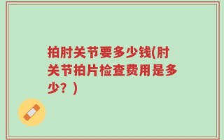 拍肘关节要多少钱(肘关节拍片检查费用是多少？)