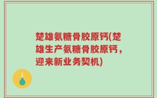楚雄氨糖骨胶原钙(楚雄生产氨糖骨胶原钙，迎来新业务契机)