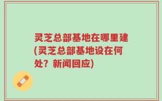 灵芝总部基地在哪里建(灵芝总部基地设在何处？新闻回应)