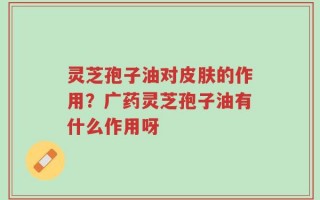 灵芝孢子油对皮肤的作用？广药灵芝孢子油有什么作用呀