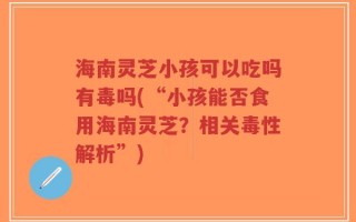 海南灵芝小孩可以吃吗有毒吗(“小孩能否食用海南灵芝？相关毒性解析”)
