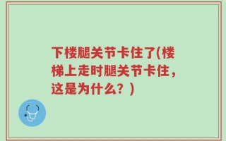 下楼腿关节卡住了(楼梯上走时腿关节卡住，这是为什么？)