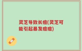 灵芝导致长痘(灵芝可能引起暴发痘痘)