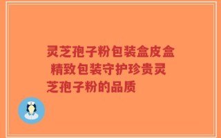 灵芝孢子粉包装盒皮盒 精致包装守护珍贵灵芝孢子粉的品质