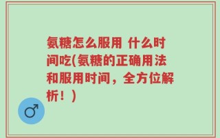 氨糖怎么服用 什么时间吃(氨糖的正确用法和服用时间，全方位解析！)