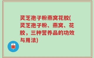 灵芝孢子粉燕窝花胶(灵芝孢子粉、燕窝、花胶，三种营养品的功效与用法)