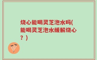 烧心能喝灵芝泡水吗(能喝灵芝泡水缓解烧心？)