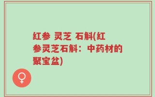 红参 灵芝 石斛(红参灵芝石斛：中药材的聚宝盆)