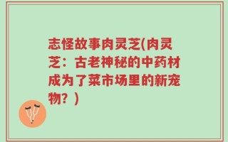 志怪故事肉灵芝(肉灵芝：古老神秘的中药材成为了菜市场里的新宠物？)