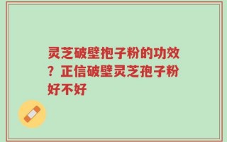 灵芝破壁抱子粉的功效？正信破壁灵芝孢子粉好不好