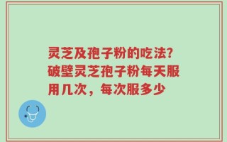 灵芝及孢子粉的吃法？破壁灵芝孢子粉每天服用几次，每次服多少