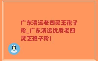 广东清远老四灵芝孢子粉_广东清远优质老四灵芝孢子粉)