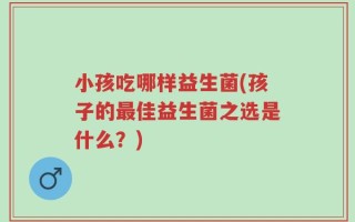 小孩吃哪样益生菌(孩子的最佳益生菌之选是什么？)