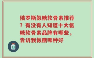 俄罗斯氨糖软骨素推荐？有没有人知道十大氨糖软骨素品牌有哪些，告诉我氨糖哪种好