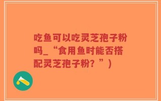 吃鱼可以吃灵芝孢子粉吗_“食用鱼时能否搭配灵芝孢子粉？”)