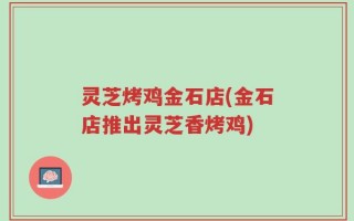 灵芝烤鸡金石店(金石店推出灵芝香烤鸡)