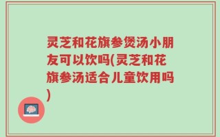 灵芝和花旗参煲汤小朋友可以饮吗(灵芝和花旗参汤适合儿童饮用吗)