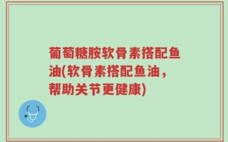 葡萄糖胺软骨素搭配鱼油(软骨素搭配鱼油，帮助关节更健康)