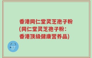 香港同仁堂灵芝孢子粉(同仁堂灵芝孢子粉：香港顶级健康营养品)