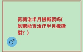 氨糖治半月板撕裂吗(氨糖能否治疗半月板撕裂？)