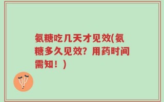 氨糖吃几天才见效(氨糖多久见效？用药时间需知！)