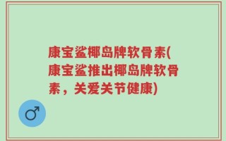 康宝鲨椰岛牌软骨素(康宝鲨推出椰岛牌软骨素，关爱关节健康)