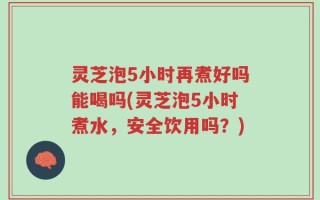 灵芝泡5小时再煮好吗能喝吗(灵芝泡5小时煮水，安全饮用吗？)