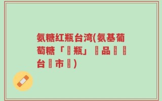 氨糖红瓶台湾(氨基葡萄糖「紅瓶」產品進軍台灣市場)