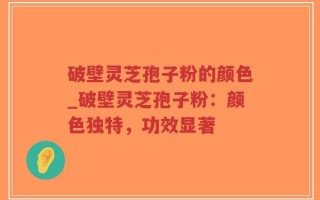 破壁灵芝孢子粉的颜色_破壁灵芝孢子粉：颜色独特，功效显著