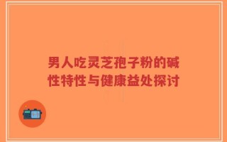 男人吃灵芝孢子粉的碱性特性与健康益处探讨
