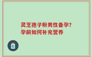 灵芝孢子粉男性备孕？孕前如何补充营养