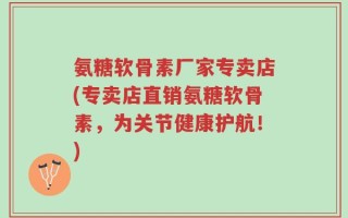 氨糖软骨素厂家专卖店(专卖店直销氨糖软骨素，为关节健康护航！)