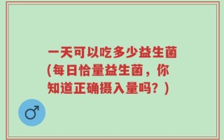 一天可以吃多少益生菌(每日恰量益生菌，你知道正确摄入量吗？)
