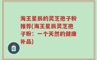 海王星辰的灵芝孢子粉推荐(海王星辰灵芝孢子粉：一个天然的健康补品)
