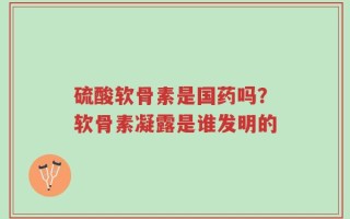硫酸软骨素是国药吗？软骨素凝露是谁发明的